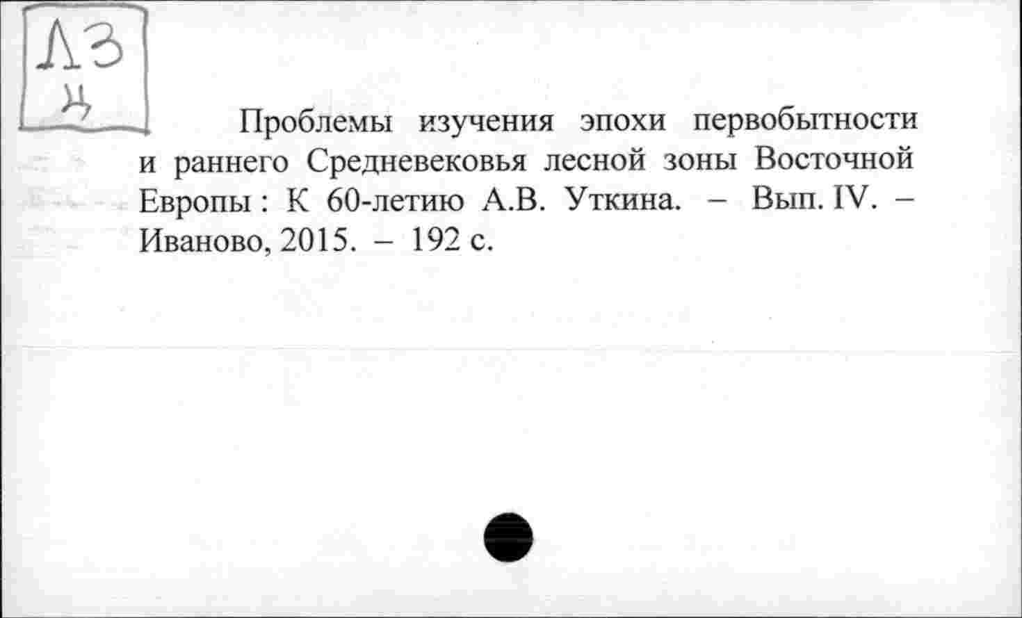 ﻿Проблемы изучения эпохи первобытности и раннего Средневековья лесной зоны Восточной Европы : К 60-летию А.В. Уткина. - Вып. IV. -Иваново, 2015. - 192 с.